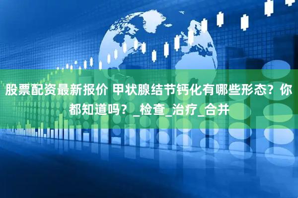 股票配资最新报价 甲状腺结节钙化有哪些形态？你都知道吗？_检查_治疗_合并