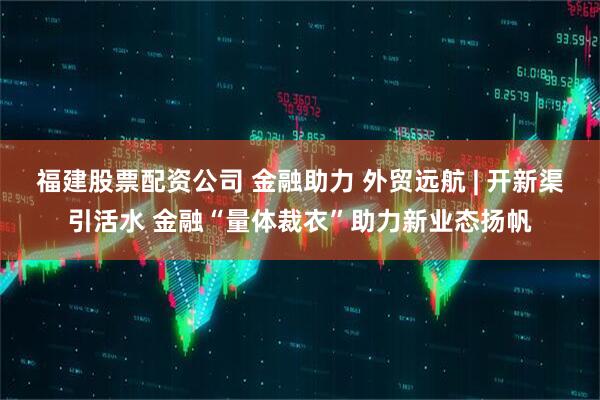 福建股票配资公司 金融助力 外贸远航 | 开新渠引活水 金融“量体裁衣”助力新业态扬帆