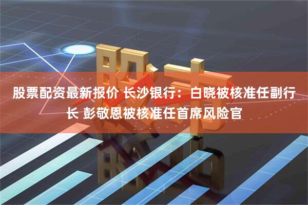 股票配资最新报价 长沙银行：白晓被核准任副行长 彭敬恩被核准任首席风险官