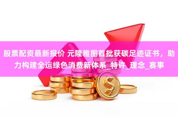 股票配资最新报价 元隆雅图首批获碳足迹证书，助力构建全运绿色消费新体系_特许_理念_赛事