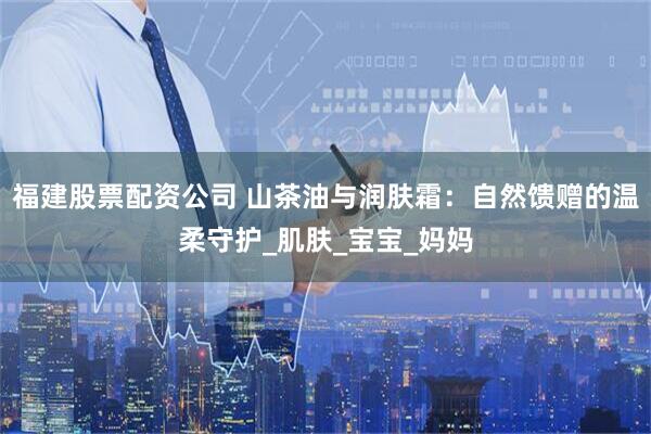 福建股票配资公司 山茶油与润肤霜：自然馈赠的温柔守护_肌肤_宝宝_妈妈