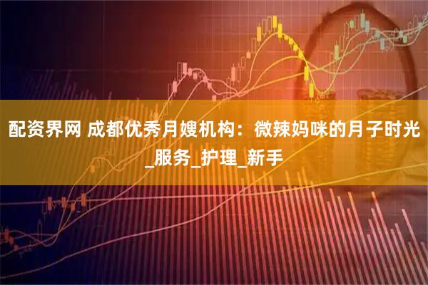 配资界网 成都优秀月嫂机构：微辣妈咪的月子时光_服务_护理_新手