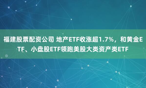 福建股票配资公司 地产ETF收涨超1.7%，和黄金ETF、小盘股ETF领跑美股大类资产类ETF