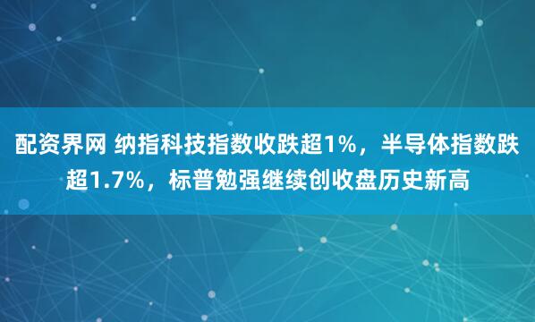 配资界网 纳指科技指数收跌超1%，半导体指数跌超1.7%，标普勉强继续创收盘历史新高