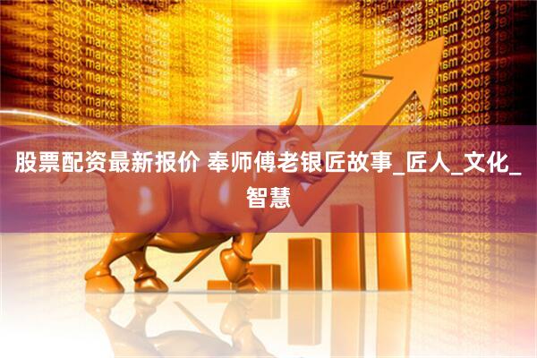股票配资最新报价 奉师傅老银匠故事_匠人_文化_智慧