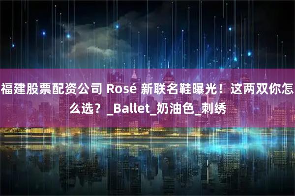 福建股票配资公司 Rosé 新联名鞋曝光！这两双你怎么选？_Ballet_奶油色_刺绣