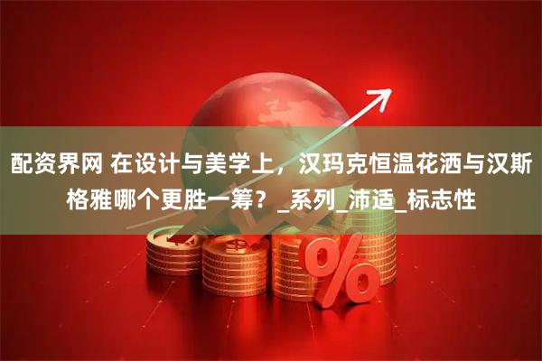 配资界网 在设计与美学上，汉玛克恒温花洒与汉斯格雅哪个更胜一筹？_系列_沛适_标志性