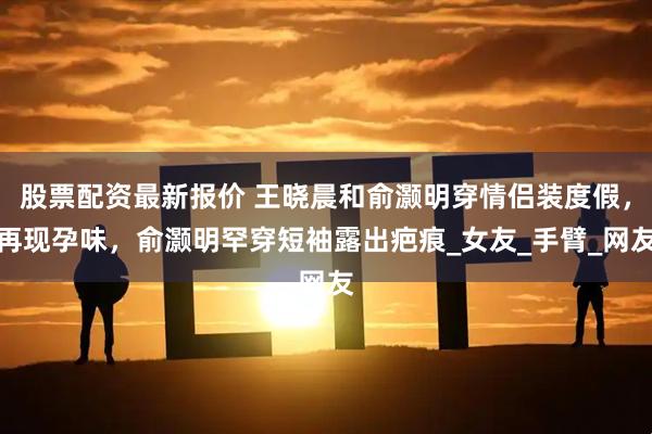 股票配资最新报价 王晓晨和俞灏明穿情侣装度假，再现孕味，俞灏明罕穿短袖露出疤痕_女友_手臂_网友