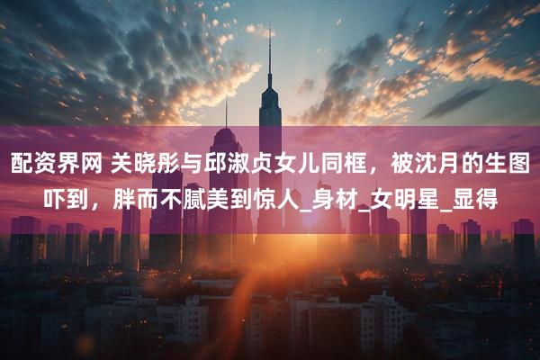 配资界网 关晓彤与邱淑贞女儿同框，被沈月的生图吓到，胖而不腻美到惊人_身材_女明星_显得