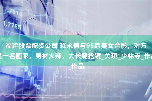 福建股票配资公司 释永信与95后美女合影，对方是一名画家，身材火辣，大长腿抢镜_关琪_少林寺_作品