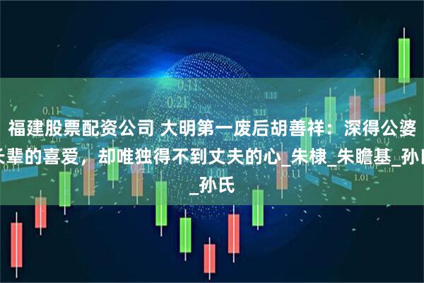 福建股票配资公司 大明第一废后胡善祥：深得公婆长辈的喜爱，却唯独得不到丈夫的心_朱棣_朱瞻基_孙氏