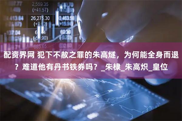 配资界网 犯下不赦之罪的朱高燧，为何能全身而退？难道他有丹书铁券吗？_朱棣_朱高炽_皇位