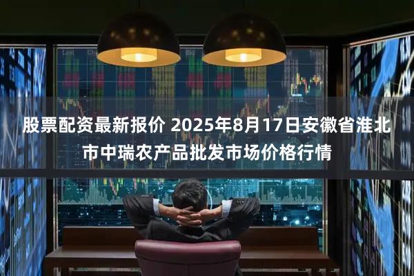股票配资最新报价 2025年8月17日安徽省淮北市中瑞农产品批发市场价格行情