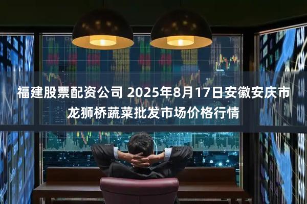 福建股票配资公司 2025年8月17日安徽安庆市龙狮桥蔬菜批发市场价格行情