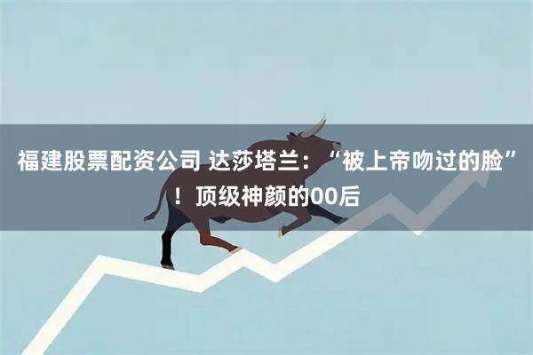 福建股票配资公司 达莎塔兰：“被上帝吻过的脸”！顶级神颜的00后