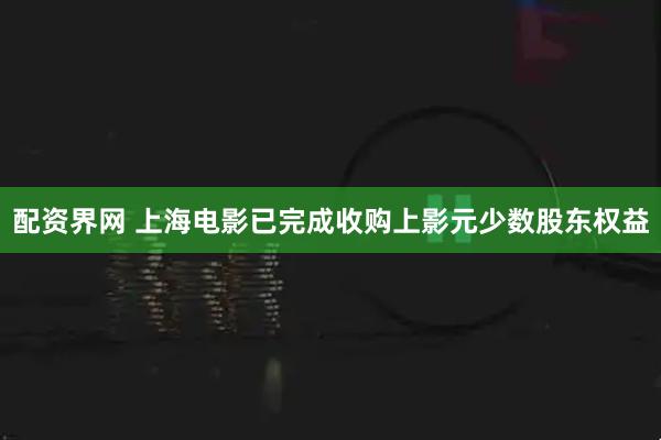 配资界网 上海电影已完成收购上影元少数股东权益