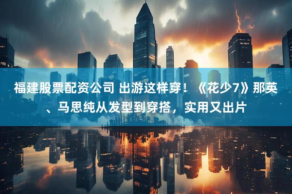 福建股票配资公司 出游这样穿！《花少7》那英、马思纯从发型到穿搭，实用又出片
