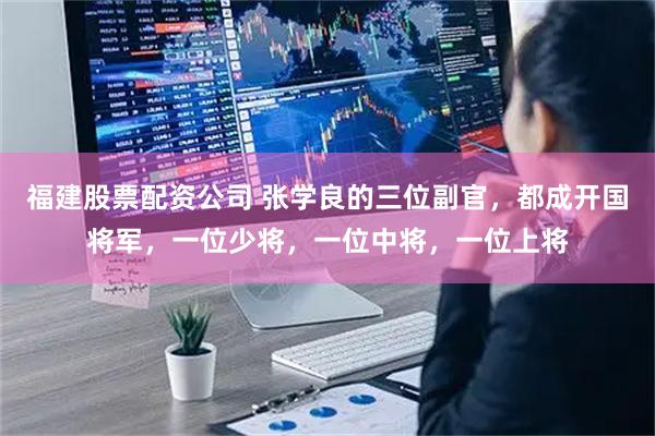 福建股票配资公司 张学良的三位副官，都成开国将军，一位少将，一位中将，一位上将