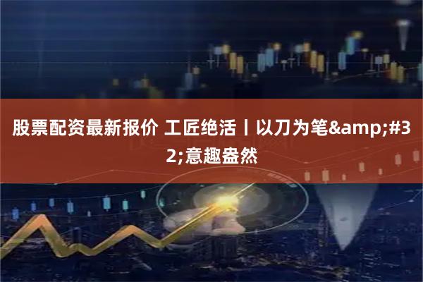 股票配资最新报价 工匠绝活丨以刀为笔&#32;意趣盎然