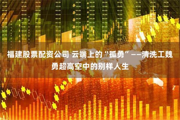 福建股票配资公司 云端上的“孤勇”——清洗工魏勇超高空中的别样人生