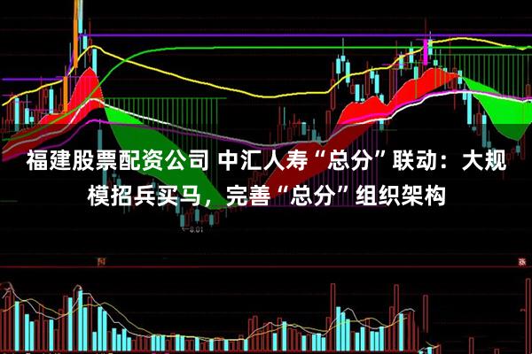 福建股票配资公司 中汇人寿“总分”联动：大规模招兵买马，完善“总分”组织架构