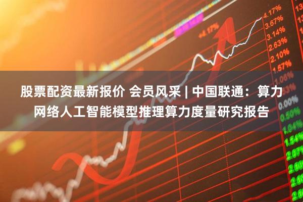 股票配资最新报价 会员风采 | 中国联通：算力网络人工智能模型推理算力度量研究报告