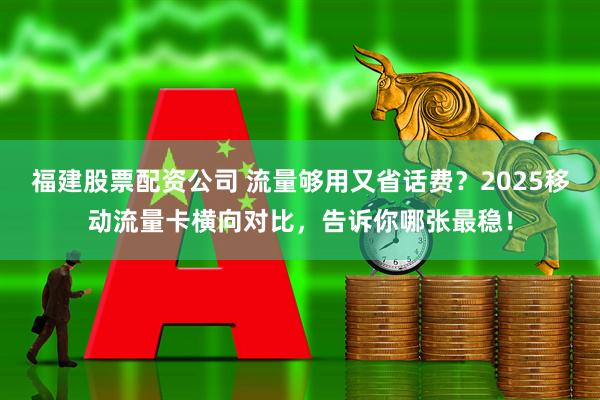 福建股票配资公司 流量够用又省话费？2025移动流量卡横向对比，告诉你哪张最稳！