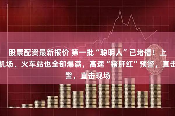 股票配资最新报价 第一批“聪明人”已堵懵！上海的机场、火车站也全部爆满，高速“猪肝红”预警，直击现场