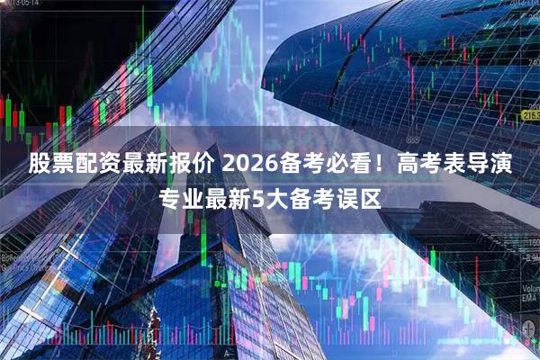 股票配资最新报价 2026备考必看！高考表导演专业最新5大备考误区
