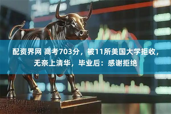 配资界网 高考703分，被11所美国大学拒收，无奈上清华，毕业后：感谢拒绝